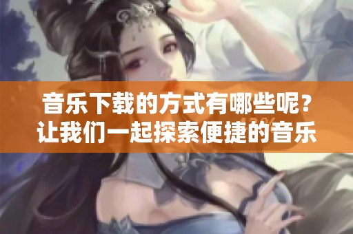 音乐下载的方式有哪些呢？让我们一起探索便捷的音乐下载途径！
