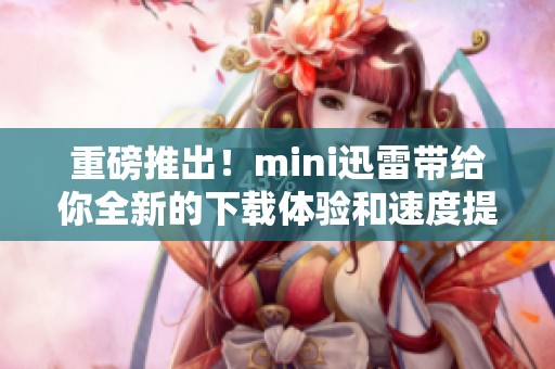 重磅推出！mini迅雷带给你全新的下载体验和速度提升
