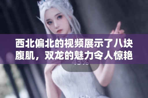 西北偏北的视频展示了八块腹肌，双龙的魅力令人惊艳