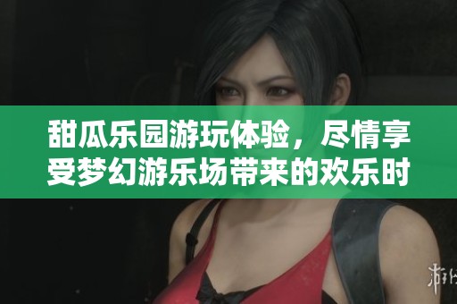 甜瓜乐园游玩体验，尽情享受梦幻游乐场带来的欢乐时光