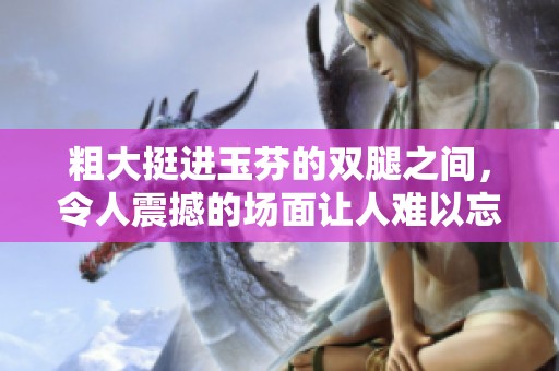 粗大挺进玉芬的双腿之间，令人震撼的场面让人难以忘怀