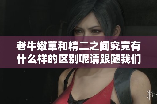 老牛嫩草和精二之间究竟有什么样的区别呢请跟随我们来了解一下