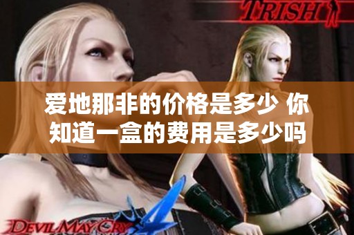 爱地那非的价格是多少 你知道一盒的费用是多少吗