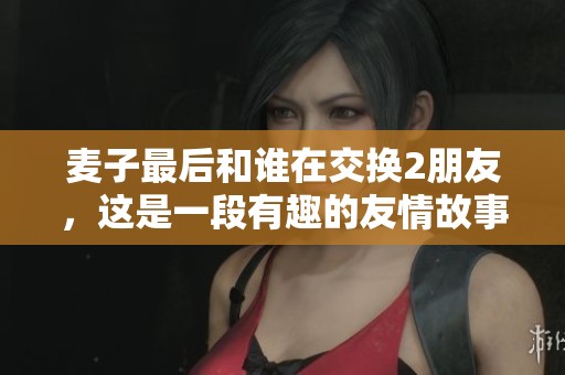 麦子最后和谁在交换2朋友，这是一段有趣的友情故事