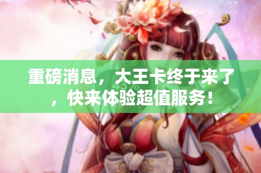 重磅消息，大王卡终于来了，快来体验超值服务！