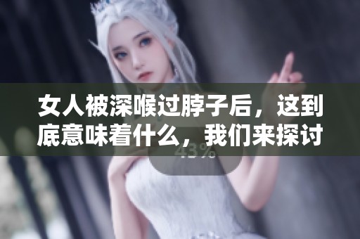 女人被深喉过脖子后，这到底意味着什么，我们来探讨一下。