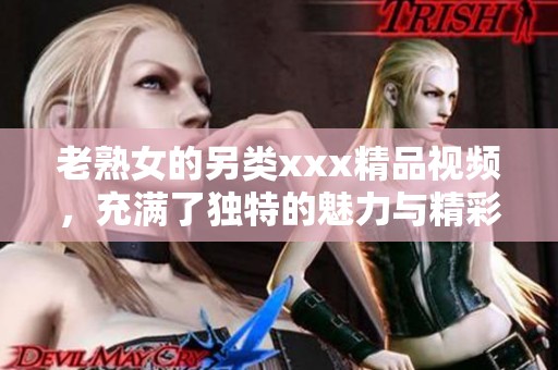 老熟女的另类xxx精品视频，充满了独特的魅力与精彩内容