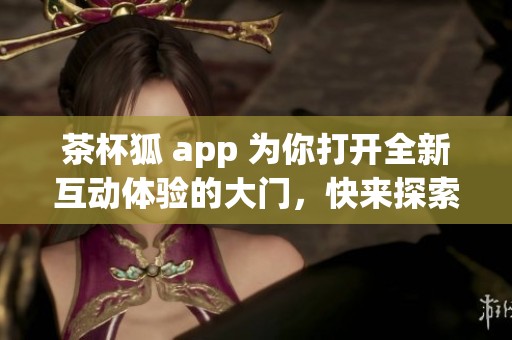 茶杯狐 app 为你打开全新互动体验的大门，快来探索更多精彩内容吧