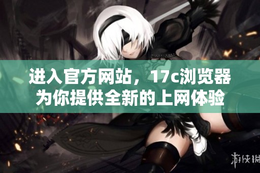 进入官方网站，17c浏览器为你提供全新的上网体验
