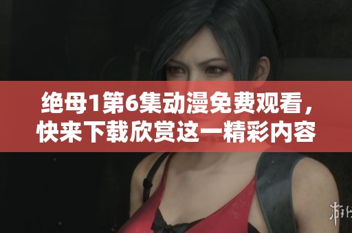 绝母1第6集动漫免费观看，快来下载欣赏这一精彩内容！