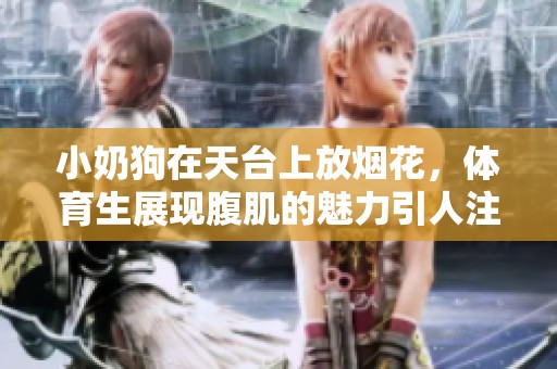 小奶狗在天台上放烟花，**生展现腹肌的魅力引人注目