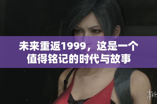 未来重返1999，这是一个值得铭记的时代与故事