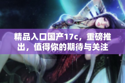 精品入口国产17c，重磅推出，值得你的期待与关注
