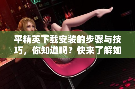 平精英下载安装的步骤与技巧，你知道吗？快来了解如何顺利安装平精英游戏吧！