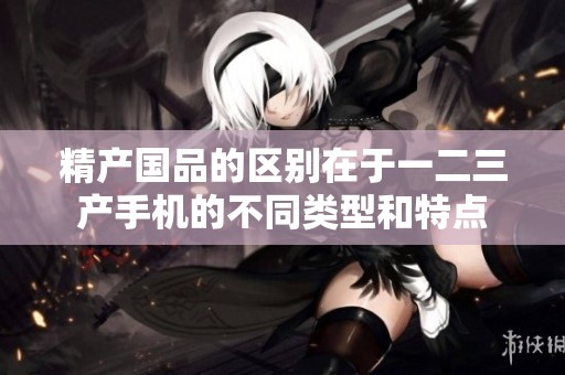 精产国品的区别在于一二三产手机的不同类型和特点