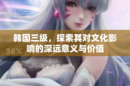 韩国三级，探索其对文化影响的深远意义与价值