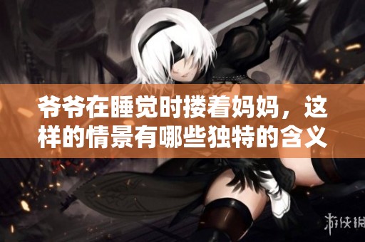 爷爷在睡觉时搂着妈妈，这样的情景有哪些独特的含义和感受呢