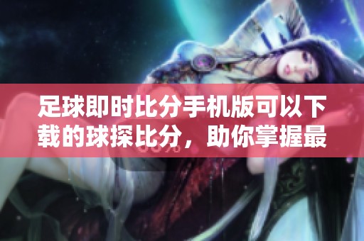 足球即时比分手机版可以下载的球探比分，助你掌握最新赛事动态与比分信息