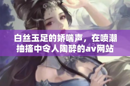 白丝玉足的娇喘声，在喷潮抽搐中令人陶醉的**网站