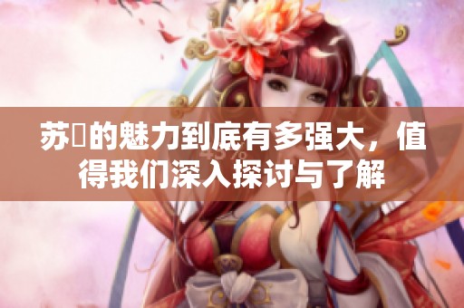 苏玥的魅力到底有多强大，值得我们深入探讨与了解