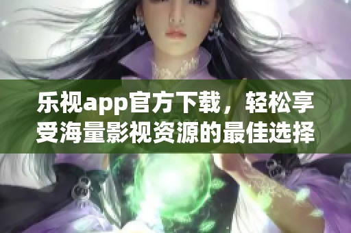 乐视app官方下载，轻松享受海量影视资源的最佳选择