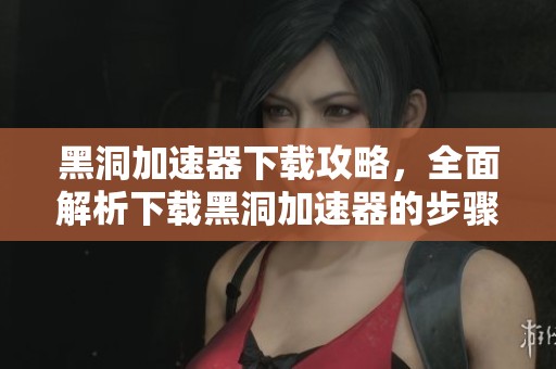 黑洞加速器下载攻略，全面解析下载黑洞加速器的步骤与技巧