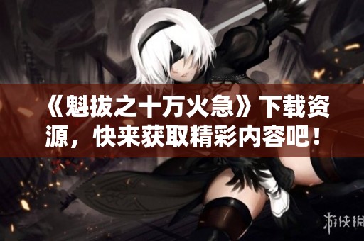 《魁拔之十万火急》下载资源，快来获取精彩内容吧！