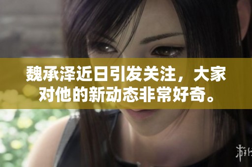 魏承泽近日引发关注，大家对他的新动态非常好奇。