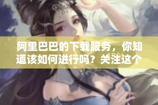 阿里巴巴的下载服务，你知道该如何进行吗？关注这个问题很重要。