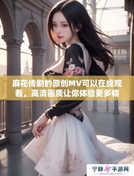 麻花传剧的原创MV可以在线观看，高清画质让你体验更多精彩内容