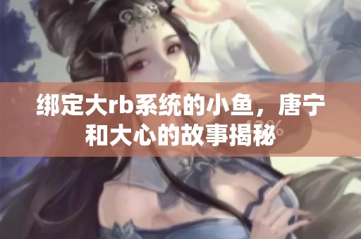 绑定大rb系统的小鱼，唐宁和大心的故事揭秘