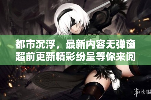 都市沉浮，最新内容无弹窗超前更新精彩纷呈等你来阅读