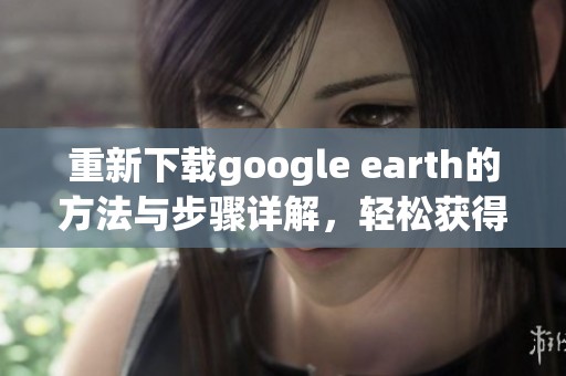 重新下载google earth的方法与步骤详解，轻松获得高清地图体验