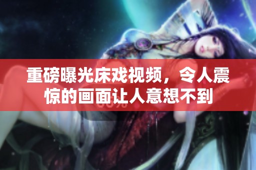 重磅曝光床戏视频，令人震惊的画面让人意想不到
