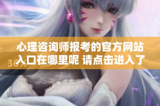 心理咨询师报考的官方网站入口在哪里呢 请点击进入了解详细信息