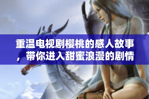 重温电视剧樱桃的感人故事，带你进入甜蜜浪漫的剧情世界
