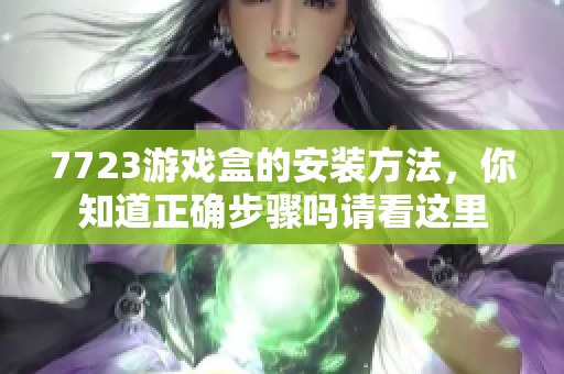 7723游戏盒的安装方法，你知道正确步骤吗请看这里