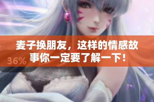 麦子换朋友，这样的情感故事你一定要了解一下！