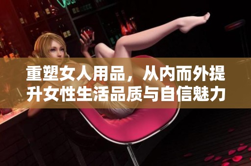 重塑女人用品，从内而外提升女性生活品质与自信魅力