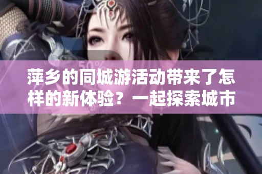 萍乡的同城游活动带来了怎样的新体验？一起探索城市的精彩之旅吧！