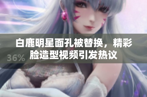 白鹿明星面孔被替换，精彩脸造型视频引发热议