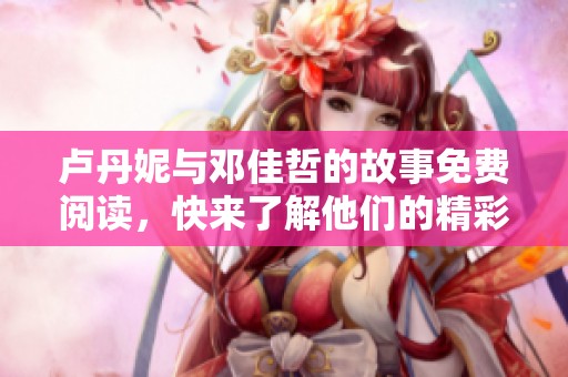 卢丹妮与邓佳哲的故事免费阅读，快来了解他们的精彩人生吧