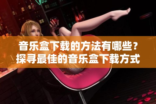 音乐盒下载的方法有哪些？探寻最佳的音乐盒下载方式与资源。