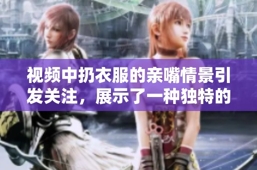 视频中扔衣服的亲嘴情景引发关注，展示了一种独特的浪漫方式。