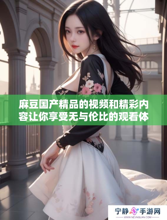 麻豆****的视频和精彩内容让你享受无与伦比的观看体验