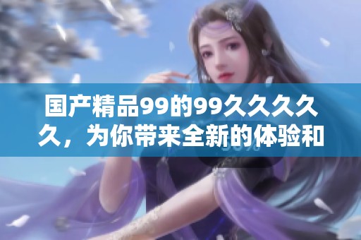 ****99的99****久，为你带来全新的体验和享受！