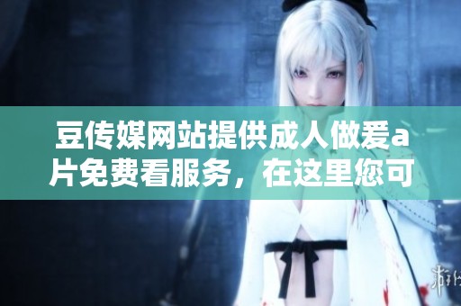 豆传媒网站提供**做爰**免费看服务，在这里您可以畅享精彩内容