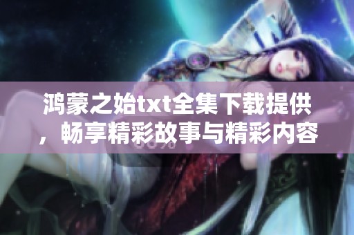 鸿蒙之始txt全集下载提供，畅享精彩故事与精彩内容的全新体验