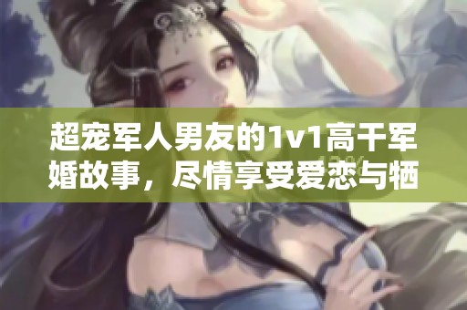 超宠军人男友的1v1高干军婚故事，尽情享受爱恋与牺牲的交织