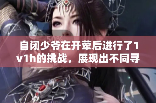 自闭少爷在开荤后进行了1v1h的挑战，展现出不同寻常的成长之路